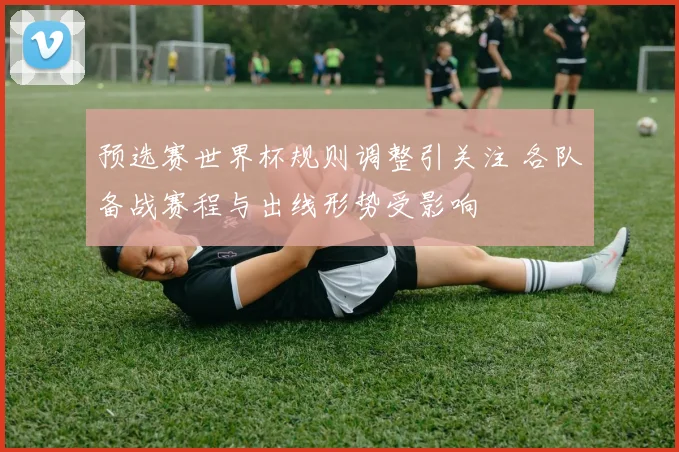 预选赛世界杯规则调整引关注 各队备战赛程与出线形势受影响