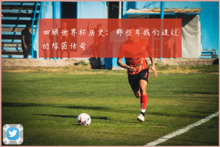 回顾世界杯历史:那些年我们追过的绿茵传奇