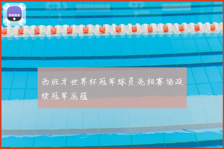 西班牙世界杯冠军球员亮相赛场延续冠军底蕴