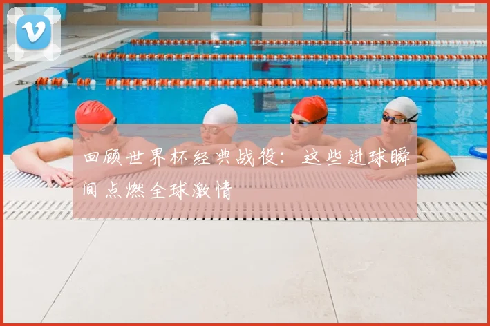 回顾世界杯经典战役:这些进球瞬间点燃全球激情