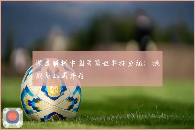 深度解析中国男篮世界杯分组:挑战与机遇并存