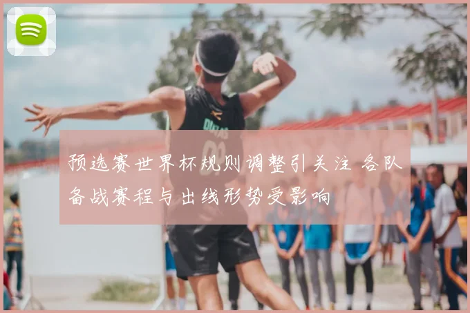 预选赛世界杯规则调整引关注 各队备战赛程与出线形势受影响