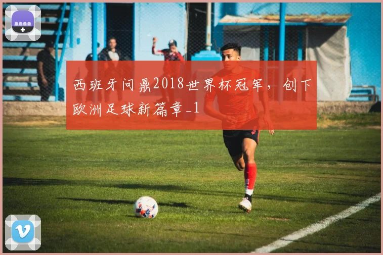 西班牙问鼎2018世界杯冠军,创下欧洲足球新篇章_1