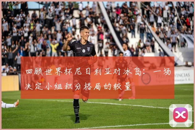 回顾世界杯尼日利亚对冰岛:一场决定小组积分格局的较量