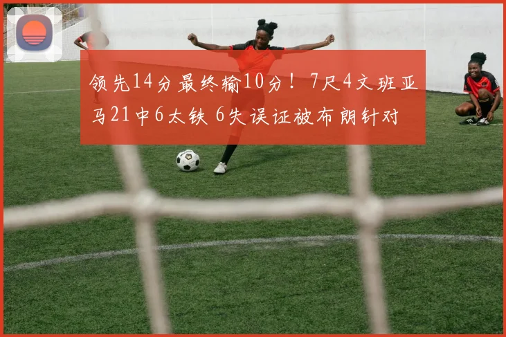 领先14分最终输10分！7尺4文班亚马21中6太铁 6失误证被布朗针对