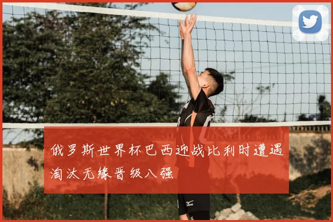 俄罗斯世界杯巴西迎战比利时遭遇淘汰无缘晋级八强
