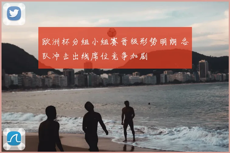 欧洲杯分组小组赛晋级形势明朗 各队冲击出线席位竞争加剧