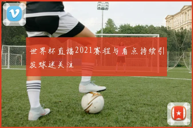 世界杯直播2021赛程与看点持续引发球迷关注