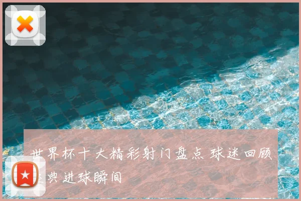世界杯十大精彩射门盘点 球迷回顾经典进球瞬间