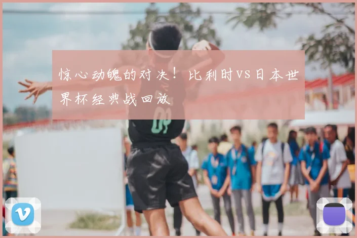 惊心动魄的对决!比利时vs日本世界杯经典战回放