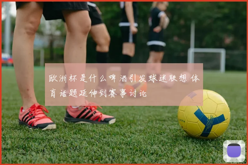 欧洲杯是什么啤酒引发球迷联想 体育话题延伸到赛事讨论