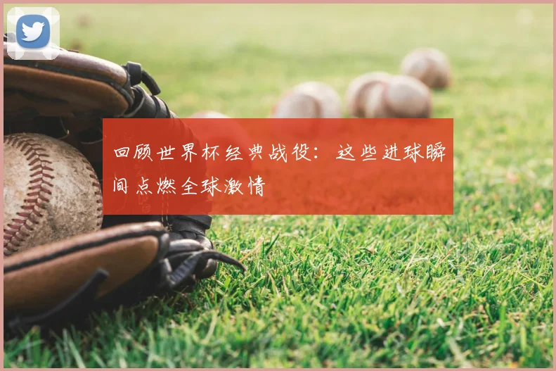 回顾世界杯经典战役:这些进球瞬间点燃全球激情