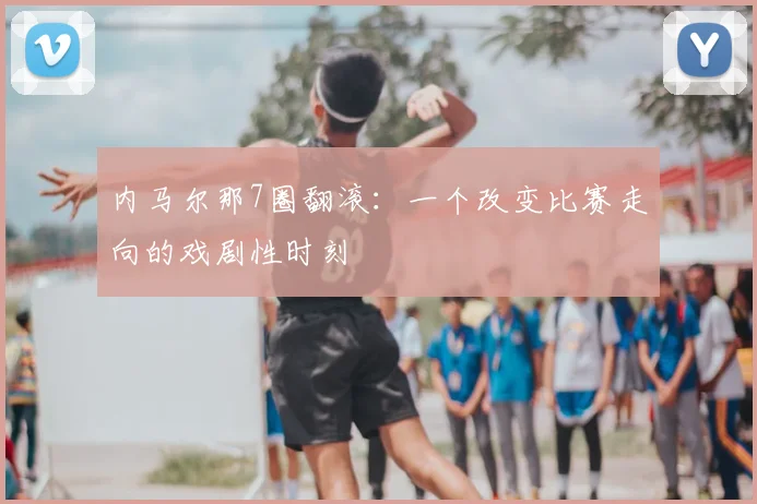 内马尔那7圈翻滚:一个改变比赛走向的戏剧性时刻