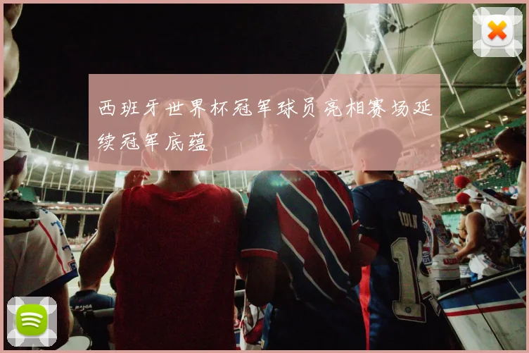西班牙世界杯冠军球员亮相赛场延续冠军底蕴
